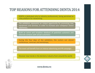 www.denta.ro
TOP REASONSFOR ATTENDINGDENTA2014
DENTA is dedicated only to industry professionals, being perceived as
a key platform for networking;
The exhibition represents an unique opportunity for promoting new
equipment and services, in order to increase your company’s brand
awareness;
Build an active and receptive database of potential customers and
intensify contacts with actual customers;
During the four days of the exhibition, the visitors can attend
conferences, seminars and workshops;
The event will benefit from an intense advertising and PR campaign.
Discover new trends in the dentistry industry from around the world.
 