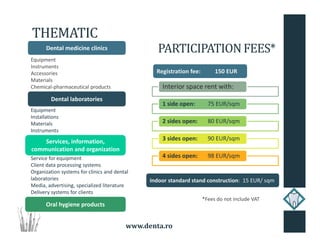 www.denta.ro
THEMATIC
Dental medicine clinics
Equipment
Instruments
Accessories
Materials
Chemical-pharmaceutical products
Equipment
Installations
Materials
Instruments
Service for equipment
Client data processing systems
Organization systems for clinics and dental
laboratories
Media, advertising, specialized literature
Delivery systems for clients
Dental laboratories
Services, information,
communication and organization
Oral hygiene products
Registration fee: 150 EUR
PARTICIPATIONFEES*
*Fees do not include VAT
Interior space rent with:
1 side open: 75 EUR/sqm
2 sides open: 80 EUR/sqm
3 sides open: 90 EUR/sqm
4 sides open: 98 EUR/sqm
Indoor standard stand construction: 15 EUR/ sqm
 