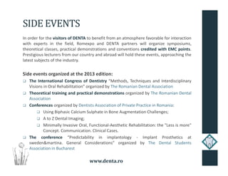 www.denta.ro
SIDE EVENTS
In order for the visitors of DENTA to benefit from an atmosphere favorable for interaction
with experts in the field, Romexpo and DENTA partners will organize symposiums,
theoretical classes, practical demonstrations and conventions credited with EMC points.
Prestigious lecturers from our country and abroad will hold these events, approaching the
latest subjects of the industry.
Side events organized at the 2013 edition:
The International Congress of Dentistry “Methods, Techniques and Interdisciplinary
Visions in Oral Rehabilitation” organized by The Romanian Dental Association
Theoretical training and practical demonstrations organized by The Romanian Dental
Association
Conferences organized by Dentists Association of Private Practice in Romania:
Using Biphasic Calcium Sulphate in Bone Augmentation Challenges;
A to Z Dental Imaging;
Minimally Invasive Oral, Functional-Aesthetic Rehabilitation: the "Less is more"
Concept. Communication. Clinical Cases.
The conference “Predictability in implantology - Implant Prosthetics at
sweden&martina. General Considerations” organized by The Dental Students
Association in Bucharest
 