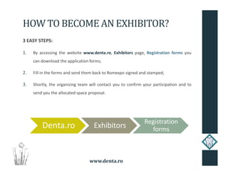 www.denta.ro
HOW TO BECOME AN EXHIBITOR?
3 EASY STEPS:
1. By accessing the website www.denta.ro, Exhibitors page, Registration forms you
can download the application forms;
2. Fill in the forms and send them back to Romexpo signed and stamped;
3. Shortly, the organizing team will contact you to confirm your participation and to
send you the allocated space proposal.
Denta.ro Exhibitors
Registration
forms
 