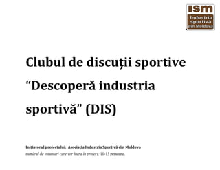 Clubul de discuţii sportive
“Descoperă industria
sportivă” (DIS)
Iniţiatorul proiectului: Asociaţia Industria Sportivă din Moldova
numărul de voluntari care vor lucra în proiect: 10-15 persoane.
 