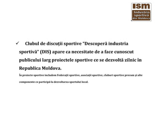 Clubul de discu?ii sportive Descoper? industria
sportiv? (DIS) apare ca necesitate de a face cunoscut
publicului larg proiectele sportive ce se dezvolt? zilnic ?n
Republica Moldova.
?n proiecte sportive includem Federa?ii sportive, asocia?ii sportive, cluburi sportive precum ?i alte
componente ce particip? la dezvoltarea sportului local.
 