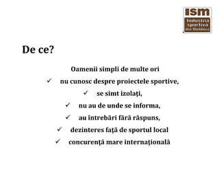 De ce?
Oamenii simpli de multe ori
nu cunosc despre proiectele sportive,
se simt izola?i,
nu au de unde se informa,
au ?ntreb?ri f?r? r?spuns,
dezinteres fa?? de sportul local
concuren?? mare interna?ional?
 