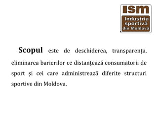 Scopul este de deschiderea, transparen?a,
eliminarea barierilor ce distan?eaz? consumatorii de
sport ?i cei care administreaz? diferite structuri
sportive din Moldova.
 