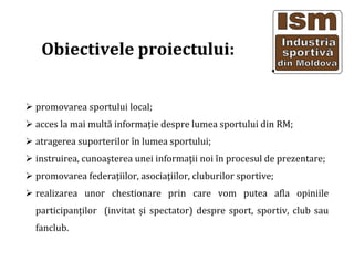 Obiectivele proiectului:
promovarea sportului local;
acces la mai mult? informa?ie despre lumea sportului din RM;
atragerea suporterilor ?n lumea sportului;
instruirea, cunoa?terea unei informa?ii noi ?n procesul de prezentare;
promovarea federa?iilor, asocia?iilor, cluburilor sportive;
realizarea unor chestionare prin care vom putea afla opiniile
participan?ilor (invitat ?i spectator) despre sport, sportiv, club sau
fanclub.
 