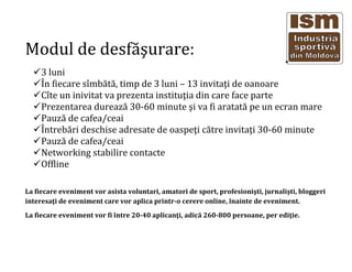 Modul de desf??urare:
3 luni
?n fiecare s?mb?t?, timp de 3 luni C 13 invita?i de oanoare
C?te un inivitat va prezenta institu?ia din care face parte
Prezentarea dureaz? 30-60 minute ?i va fi aratat? pe un ecran mare
Pauz? de cafea/ceai
?ntreb?ri deschise adresate de oaspe?i c?tre invita?i 30-60 minute
Pauz? de cafea/ceai
Networking stabilire contacte
Offline
La fiecare eveniment vor asista voluntari, amatori de sport, profesioni?ti, jurnali?ti, bloggeri
interesa?i de eveniment care vor aplica printr-o cerere online, ?nainte de eveniment.
La fiecare eveniment vor fi ?ntre 20-40 aplican?i, adic? 260-800 persoane, per edi?ie.
 