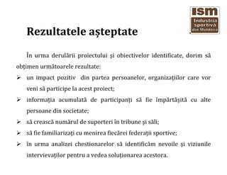 Rezultatele a?teptate
?n urma derul?rii proiectului ?i obiectivelor identificate, dorim s?
ob?imen urm?toarele rezultate:
un impact pozitiv din partea persoanelor, organiza?iilor care vor
veni s? participe la acest proiect;
informa?ia acumulat? de participan?i s? fie ?mp?rt??it? cu alte
persoane din societate;
s? creasc? num?rul de suporteri ?n tribune ?i s?li;
s? fie familiariza?i cu menirea fiec?rei federa?ii sportive;
?n urma analizei chestionarelor s? identific?m nevoile ?i viziunile
intervieva?ilor pentru a vedea solu?ionarea acestora.
 