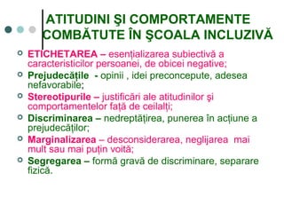 ATITUDINI ŞI COMPORTAMENTE
COMBĂTUTE ÎN ŞCOALA INCLUZIVĂ
 ETICHETAREA – esenţializarea subiectivă a
caracteristicilor persoanei, de obicei negative;
 Prejudecăţile - opinii , idei preconcepute, adesea
nefavorabile;
 Stereotipurile – justificări ale atitudinilor şi
comportamentelor faţă de ceilalţi;
 Discriminarea – nedreptăţirea, punerea în acţiune a
prejudecăţilor;
 Marginalizarea – desconsiderarea, neglijarea mai
mult sau mai puţin voită;
 Segregarea – formă gravă de discriminare, separare
fizică.
 