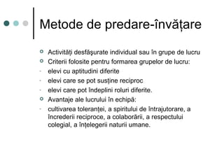 Metode de predare-învăţare
 Activităţi desfăşurate individual sau în grupe de lucru
 Criterii folosite pentru formarea grupelor de lucru:
- elevi cu aptitudini diferite
- elevi care se pot susţine reciproc
- elevi care pot îndeplini roluri diferite.
 Avantaje ale lucrului în echipă:
- cultivarea toleranţei, a spiritului de întrajutorare, a
încrederii reciproce, a colaborării, a respectului
colegial, a înţelegerii naturii umane.
 