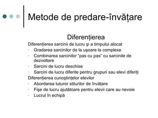 Metode de predare-învăţare
Diferenţierea
Diferenţierea sarcinii de lucru şi a timpului alocat
- Gradarea sarcinilor de la uşoare la complexe
- Combinarea sarcinilor “pas cu pas” cu sarcinile de
dezvoltare
- Sarcini de lucru deschise
- Sarcini de lucru diferite pentru grupuri sau elevi diferiţi
Diferenţierea cunoştinţelor elevilor
- Abordarea tuturor stilurilor de învăţare
- Fişe de lucru ajutătoare pentru elevii care au nevoie
- Lucrul în echipă
 