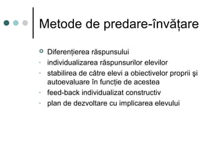 Metode de predare-învăţare
 Diferenţierea răspunsului
- individualizarea răspunsurilor elevilor
- stabilirea de către elevi a obiectivelor proprii şi
autoevaluare în funcţie de acestea
- feed-back individualizat constructiv
- plan de dezvoltare cu implicarea elevului
 