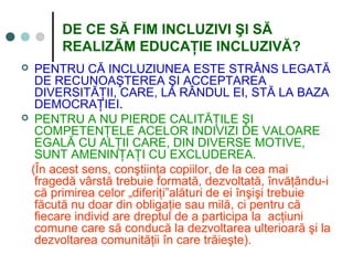 DE CE SĂ FIM INCLUZIVI ŞI SĂ
REALIZĂM EDUCAŢIE INCLUZIVĂ?
 PENTRU CĂ INCLUZIUNEA ESTE STRÂNS LEGATĂ
DE RECUNOAŞTEREA ŞI ACCEPTAREA
DIVERSITĂŢII, CARE, LA RÂNDUL EI, STĂ LA BAZA
DEMOCRAŢIEI.
 PENTRU A NU PIERDE CALITĂŢILE ŞI
COMPETENŢELE ACELOR INDIVIZI DE VALOARE
EGALĂ CU ALŢII CARE, DIN DIVERSE MOTIVE,
SUNT AMENINŢAŢI CU EXCLUDEREA.
(În acest sens, conştiinţa copiilor, de la cea mai
fragedă vârstă trebuie formată, dezvoltată, învăţându-i
că primirea celor „diferiţi”alături de ei înşişi trebuie
făcută nu doar din obligaţie sau milă, ci pentru că
fiecare individ are dreptul de a participa la acţiuni
comune care să conducă la dezvoltarea ulterioară şi la
dezvoltarea comunităţii în care trăieşte).
 