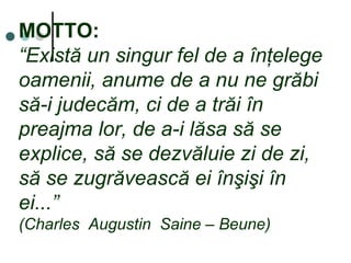 MOTTO:
“Există un singur fel de a înţelege
oamenii, anume de a nu ne grăbi
să-i judecăm, ci de a trăi în
preajma lor, de a-i lăsa să se
explice, să se dezvăluie zi de zi,
să se zugrăvească ei înşişi în
ei...”
(Charles Augustin Saine – Beune)
 