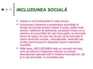 INCLUZIUNEA SOCIALĂ
 Joacă un rol fundamental în viaţa omului.
 Incluziunea înseamnă a personaliza activităţile în
funcţie de nevoile fiecărui individ în parte, astfel încât
oricine, indiferent de deficienţă, să poată fi tratat ca un
membru al comunităţii din care face parte, iar diversele
forme de sprijin de care are nevoie să fie furnizate în
cadrul serviciilor sociale , educaţionale, medicale sau
al altor servicii puse la dispoziţia tuturor membrilor
societăţii.
 Altfel spus, INCLUZIUNEA este un concept mai larg
care se referă la integrarea copilului cu cerinţe
educaţionale speciale atât în sistemul educaţional, cât
şi în cel comunitar, în ansamblul său.
 