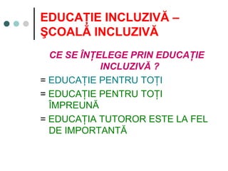 EDUCAŢIE INCLUZIVĂ –
ŞCOALĂ INCLUZIVĂ
CE SE ÎNŢELEGE PRIN EDUCAŢIE
INCLUZIVĂ ?
= EDUCAŢIE PENTRU TOŢI
= EDUCAŢIE PENTRU TOŢI
ÎMPREUNĂ
= EDUCAŢIA TUTOROR ESTE LA FEL
DE IMPORTANTĂ
 