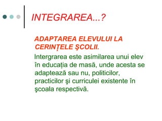 INTEGRAREA...?
ADAPTAREA ELEVULUI LA
CERINŢELE ŞCOLII.
Intergrarea este asimilarea unui elev
în educaţia de masă, unde acesta se
adaptează sau nu, politicilor,
practicilor şi curriculei existente în
şcoala respectivă.
 