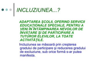 INCLUZIUNEA...?
ADAPTAREA ŞCOLII, OFERIND SERVICII
EDUCAŢIONALE SPECIALE, PENTRU A
VENI ÎN ÎNTÂMPINAREA NEVOILOR DE
ÎNVĂŢARE ŞI DE PARTICIPARE A
TUTUROR ELEVILOR, LA TOATE
ACTIVITĂŢILE.
Incluziunea se măsoară prin creşterea
gradului de participare şi reducerea gradului
de excluziune, sub orice formă s-ar putea
manifesta.
 