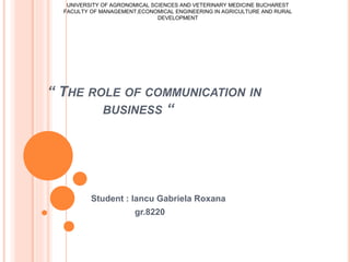 “ THE ROLE OF COMMUNICATION IN
BUSINESS “
Student : Iancu Gabriela Roxana
gr.8220
UNIVERSITY OF AGRONOMICAL SCIENCES AND VETERINARY MEDICINE BUCHAREST
FACULTY OF MANAGEMENT,ECONOMICAL ENGINEERING IN AGRICULTURE AND RURAL
DEVELOPMENT
 