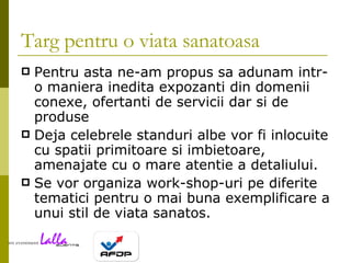 Targ pentru o viata sanatoasa Pentru asta ne-am propus sa adunam intr-o maniera inedita expozanti din domenii conexe, ofertanti de servicii dar si de produse Deja celebrele standuri albe vor fi inlocuite cu spatii primitoare si imbietoare, amenajate cu o mare atentie a detaliului. Se vor organiza work-shop-uri pe diferite tematici pentru o mai buna exemplificare a unui stil de viata sanatos. 