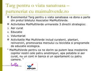 Targ pentru o viata sanatoasa – parteneriat cu maimultverde.ro Evenimentul Targ pentru o viata sanatoasa va dona o parte din pretul biletului Asociatiei MaiMultVerde. Activitatea MaiMultVerde urmareste 3 directii strategice:  Aer curat  Educatie  Voluntariat  Activitatile Mai MultVerde includ curatenii, plantari, reinverziri, promovarea mersului cu bicicleta si programele de educatie ecologica.    “  MaiMultVerde pentru ca ne dorim sa putem lasa mostenire copiilor nostri cele patru anotimpuri, apa potabila si aer curat, nu un cont in banca si un apartament cu patru camere. “ 