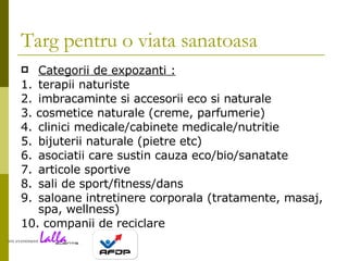 Targ pentru o viata sanatoasa Categorii de expozanti : 1. terapii naturiste 2. imbracaminte si accesorii eco si naturale 3. cosmetice naturale (creme, parfumerie) 4. clinici medicale/cabinete medicale/nutritie 5. bijuterii naturale (pietre etc) 6. asociatii care sustin cauza eco/bio/sanatate 7. articole sportive 8. sali de sport/fitness/dans 9. saloane intretinere corporala (tratamente, masaj, spa, wellness) 10. companii de reciclare 