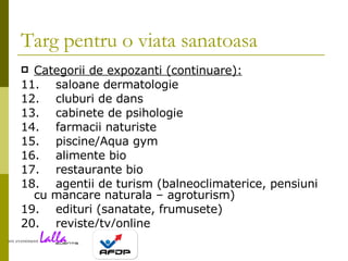 Targ pentru o viata sanatoasa Categorii de expozanti (continuare): 11. saloane dermatologie 12. cluburi de dans 13. cabinete de psihologie 14. farmacii naturiste 15. piscine/Aqua gym 16. alimente bio 17. restaurante bio 18. agentii de turism (balneoclimaterice, pensiuni cu mancare naturala – agroturism) 19. edituri (sanatate, frumusete) 20. reviste/tv/online 