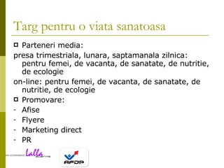 Targ pentru o viata sanatoasa Parteneri media: presa  trimestriala, lunara, saptamanala zilnica: pentru femei, de vacanta, de sanatate, de nutritie, de ecologie  on-line : pentru femei, de vacanta, de sanatate, de nutritie, de ecologie  Promovare:  Afise Flyere Marketing direct PR 