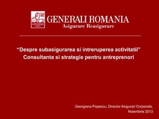 “Despre subasigurarea si intreruperea activitatii”
Consultanta si strategie pentru antreprenori

Georgiana Popescu, Director Asigurari Corporate,
Noiembrie 2013

 