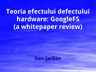 Teoria efectului defectului
   hardware: GoogleFS
  (a whitepaper review)



         Dan Şerban
 