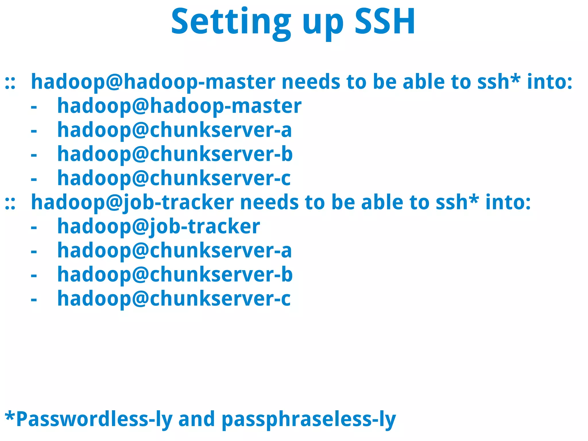 Setting up SSH
:: hadoop@hadoop-master needs to be able to ssh* into:
   - hadoop@hadoop-master
   - hadoop@chunkserver-a
   - hadoop@chunkserver-b
   - hadoop@chunkserver-c
:: hadoop@job-tracker needs to be able to ssh* into:
   - hadoop@job-tracker
   - hadoop@chunkserver-a
   - hadoop@chunkserver-b
   - hadoop@chunkserver-c




*Passwordless-ly and passphraseless-ly
 