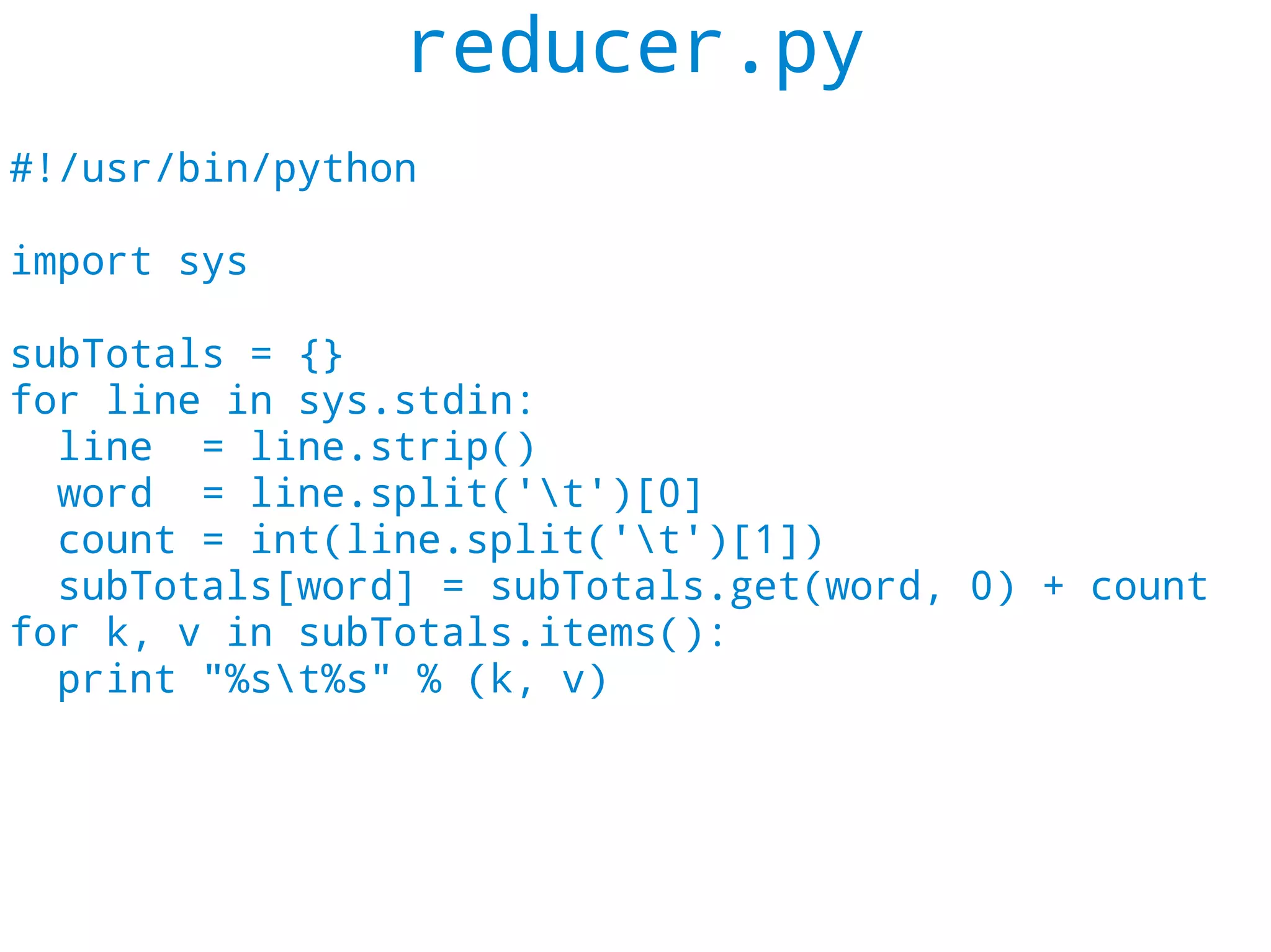reducer.py
#!/usr/bin/python

import sys

subTotals = {}
for line in sys.stdin:
  line = line.strip()
  word = line.split('t')[0]
  count = int(line.split('t')[1])
  subTotals[word] = subTotals.get(word, 0) + count
for k, v in subTotals.items():
  print "%st%s" % (k, v)
 
