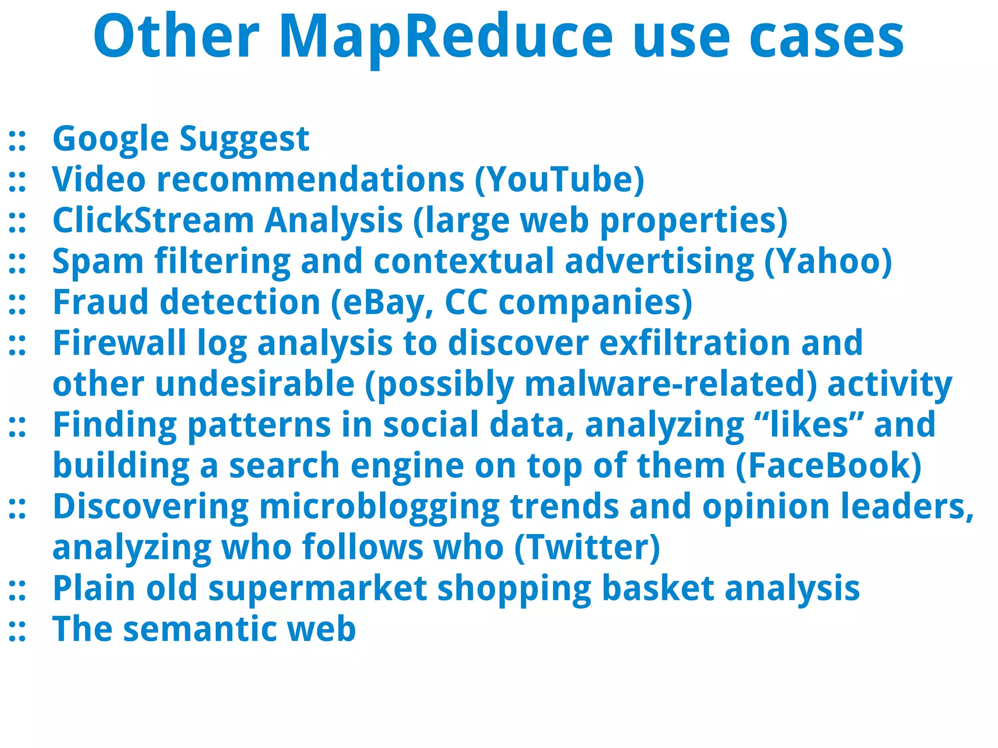 Other MapReduce use cases
::   Google Suggest
::   Video recommendations (YouTube)
::   ClickStream Analysis (large web properties)
::   Spam filtering and contextual advertising (Yahoo)
::   Fraud detection (eBay, CC companies)
::   Firewall log analysis to discover exfiltration and
     other undesirable (possibly malware-related) activity
::   Finding patterns in social data, analyzing “likes” and
     building a search engine on top of them (FaceBook)
::   Discovering microblogging trends and opinion leaders,
     analyzing who follows who (Twitter)
::   Plain old supermarket shopping basket analysis
::   The semantic web
 