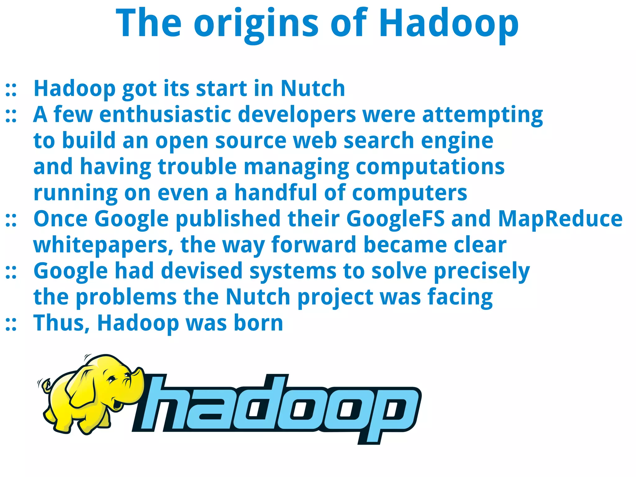 The origins of Hadoop
:: Hadoop got its start in Nutch
:: A few enthusiastic developers were attempting
   to build an open source web search engine
   and having trouble managing computations
   running on even a handful of computers
:: Once Google published their GoogleFS and MapReduce
   whitepapers, the way forward became clear
:: Google had devised systems to solve precisely
   the problems the Nutch project was facing
:: Thus, Hadoop was born
 