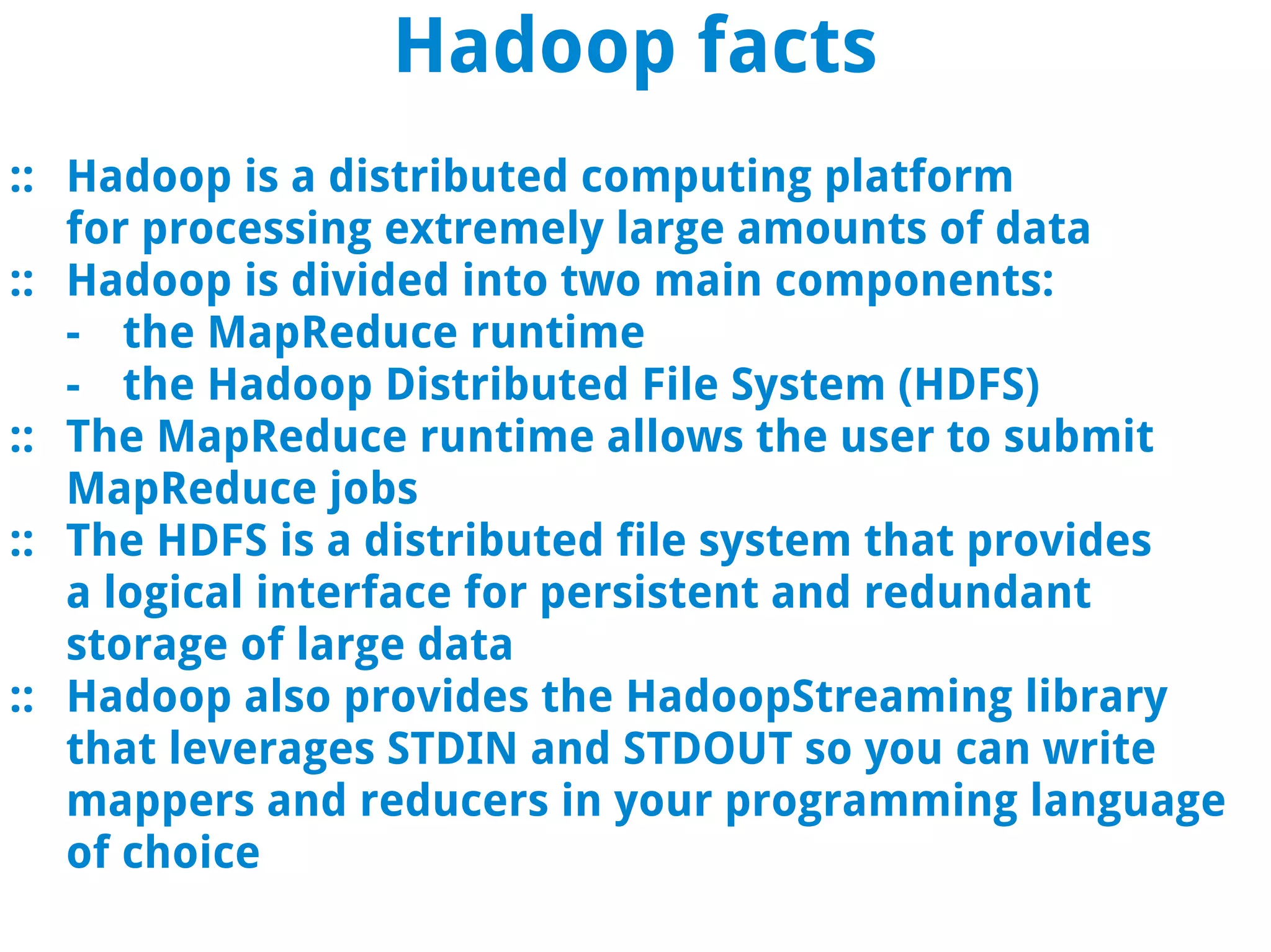 Hadoop facts
:: Hadoop is a distributed computing platform
   for processing extremely large amounts of data
:: Hadoop is divided into two main components:
   - the MapReduce runtime
   - the Hadoop Distributed File System (HDFS)
:: The MapReduce runtime allows the user to submit
   MapReduce jobs
:: The HDFS is a distributed file system that provides
   a logical interface for persistent and redundant
   storage of large data
:: Hadoop also provides the HadoopStreaming library
   that leverages STDIN and STDOUT so you can write
   mappers and reducers in your programming language
   of choice
 