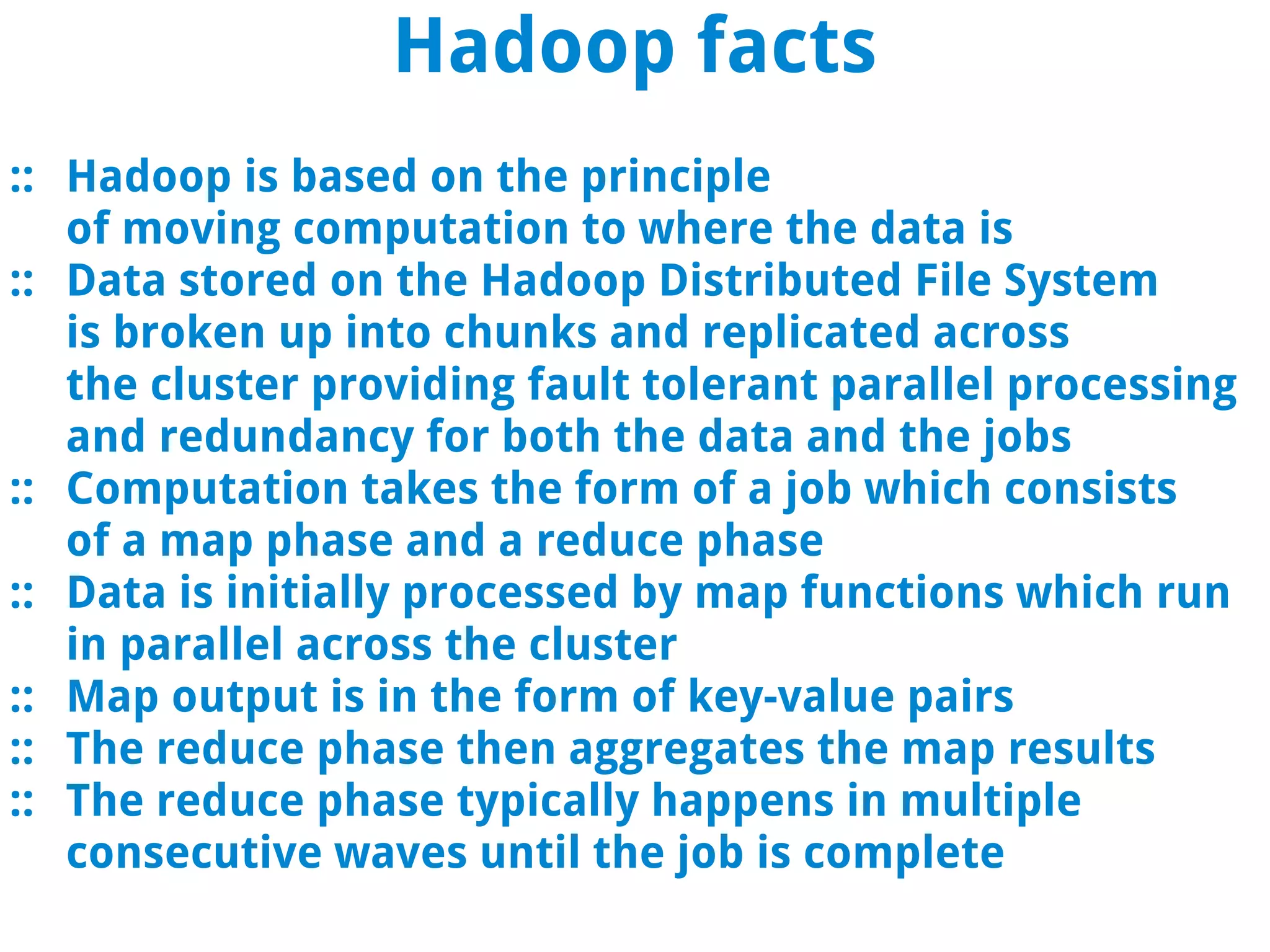 Hadoop facts
:: Hadoop is based on the principle
   of moving computation to where the data is
:: Data stored on the Hadoop Distributed File System
   is broken up into chunks and replicated across
   the cluster providing fault tolerant parallel processing
   and redundancy for both the data and the jobs
:: Computation takes the form of a job which consists
   of a map phase and a reduce phase
:: Data is initially processed by map functions which run
   in parallel across the cluster
:: Map output is in the form of key-value pairs
:: The reduce phase then aggregates the map results
:: The reduce phase typically happens in multiple
   consecutive waves until the job is complete
 