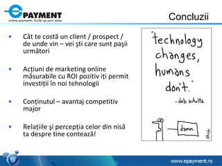 Concluzii C â t te cost ă  un client / prospect / de unde vin – vei  ş ti care sunt pa ş ii urm ă tori Ac ţ iuni de marketing online m ă surabile cu ROI pozitiv i ţ i permit investi ţ ii  î n noi tehnologii  Con ţ inutul – avantaj competitiv major Rela ţi ile  ş i percep ţ ia celor din nis ă  ta despre tine conteaz ă ! 