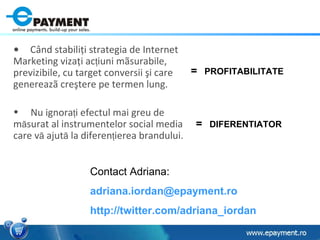 Contact Adriana: adriana.iordan @ epayment.ro   http:// twitter.com/adriana_iordan   Când stabiliţi strategia de Internet Marketing vizaţi ac ţ iuni mãsurabile, previzibile, cu target conversii şi care genereazã creştere pe termen lung. Nu ignora ţ i efectul mai greu de m ã surat al instrumentelor social media care v ã  ajut ã  la diferen ţ ierea brandului. =   PROFITABILITATE =   DIFERENTIATOR 