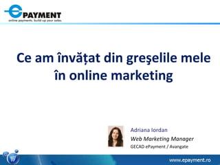 Adriana Iordan Web Marketing Manager GECAD ePayment / Avangate Ce am  î nv ăţ at din gre ş elile mele  î n online marketing 