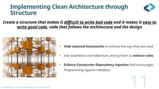 oncodedesign.com/implementing-clean-architecture
Implementing Clean Architecture through
Structure
11
• Hide external frameworks to enforce the way they are used
• Use assemblies and references among them to enforce rules
• Enforce Constructor Dependency Injection that encourages
Programming Against Interfaces
Create a structure that makes it difficult to write bad code and it makes it easy to
write good code, code that follows the architecture and the design
 