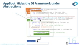 oncodedesign.com/implementing-clean-architecture
<<Attribute>>
ServiceAttribute
+ServiceAttribute(interface : Type )
IBootstrapper
+Run()
<<Internal>>
DependencyContainerAdapter
iQuarcAppBoot
AppBoot Hides the DI Framework under
Abstractions
16
public interface IPriceCalculator
{
int CalculateTaxes(Order o, Customer c);
int CalculateDiscount(Order o, Customer c);
}
[Service(typeof(IPriceCalculator), Lifetime.Instance)]
interal class PriceCalculator : IPriceCalculator
{
public int CalculateTaxes(Order o, Customer c)
{
return 10; // do actual calculation
}
public int CalculateDiscount(Order o, Customer c)
{
return 20; // do actual calculation
}
}
 