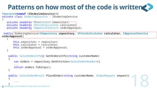 oncodedesign.com/implementing-clean-architecture
Patterns on how most of the code is written
[Service(typeof (IOrderingService))]
private class OrderingService : IOrderingService
{
private readonly IRepository repository;
private readonly IPriceCalculator calculator;
private readonly IApprovalService orderApproval;
public OrderingService(IRepository repository, IPriceCalculator calculator, IApprovalService
orderApproval)
{
this.repository = repository;
this.calculator = calculator;
this.orderApproval = orderApproval;
}
public SalesOrderInfo[] GetOrdersInfo(string customerName)
{
var orders = repository.GetEntities<SalesOrderHeader>()
...
return orders.ToArray();
}
public SalesOrderResult PlaceOrder(string customerName, OrderRequest request)
{
...
}
} 18
 