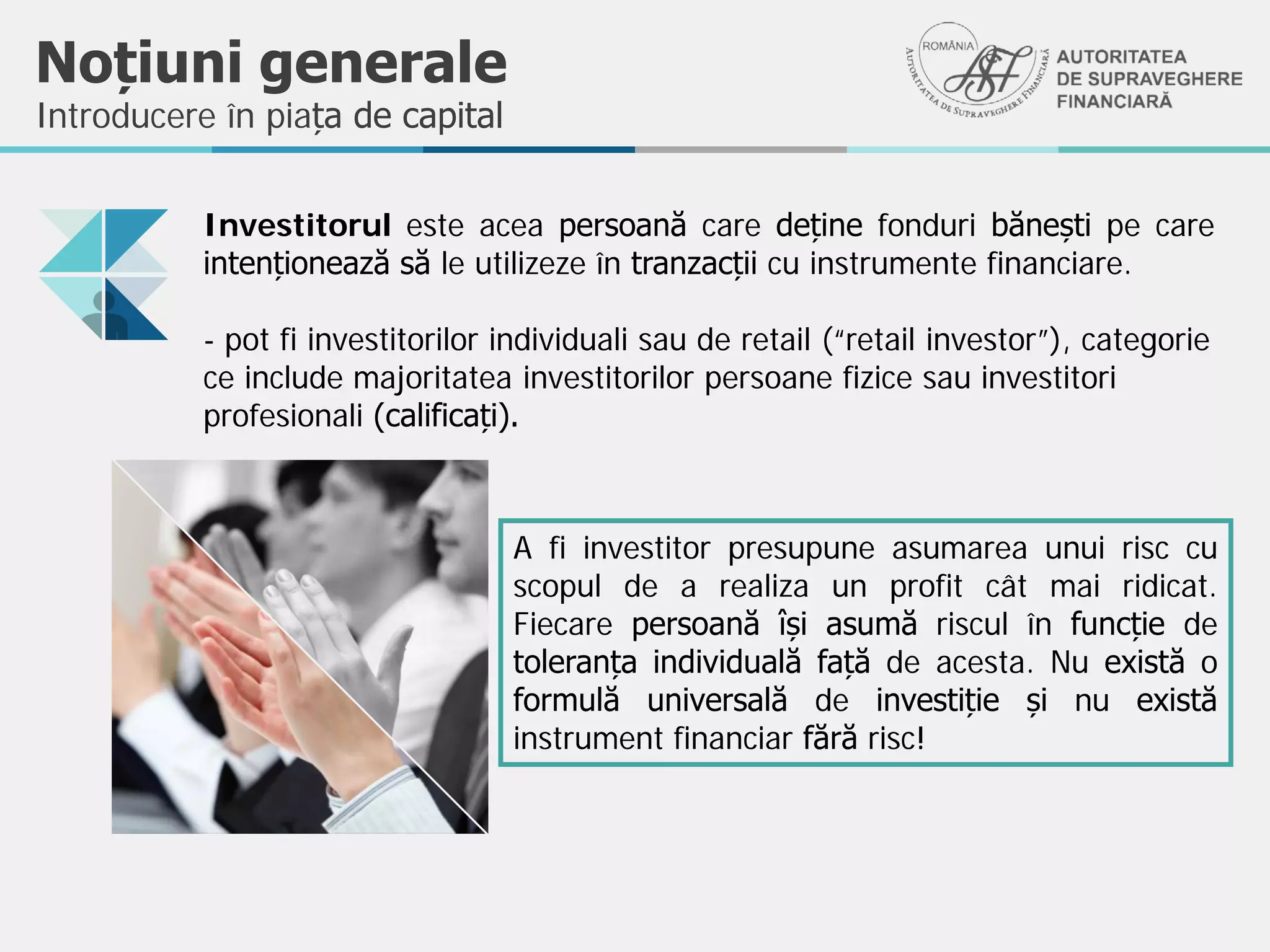 Noțiuni generale
Introducere în piața de capital
Investitorul este acea persoană care deține fonduri bănești pe care
intenționează să le utilizeze în tranzacții cu instrumente financiare.
- pot fi investitorilor individuali sau de retail (“retail investor”), categorie
ce include majoritatea investitorilor persoane fizice sau investitori
profesionali (calificați).
A fi investitor presupune asumarea unui risc cu
scopul de a realiza un profit cât mai ridicat.
Fiecare persoană își asumă riscul în funcție de
toleranța individuală față de acesta. Nu există o
formulă universală de investiție și nu există
instrument financiar fără risc!
 