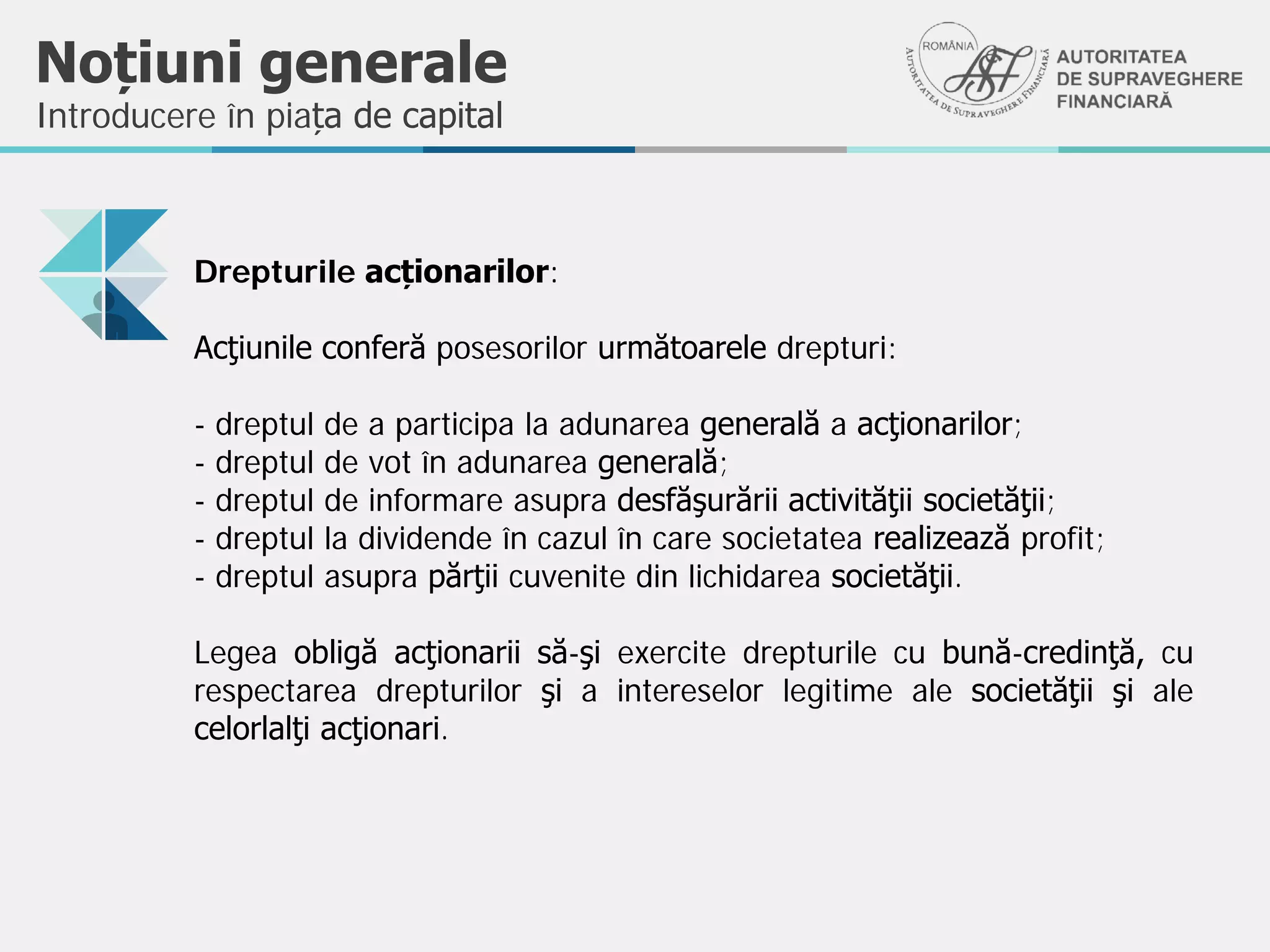 Noțiuni generale
Introducere în piața de capital
Drepturile acționarilor:
Acţiunile conferă posesorilor următoarele drepturi:
- dreptul de a participa la adunarea generală a acţionarilor;
- dreptul de vot în adunarea generală;
- dreptul de informare asupra desfăşurării activităţii societăţii;
- dreptul la dividende în cazul în care societatea realizează profit;
- dreptul asupra părţii cuvenite din lichidarea societăţii.
Legea obligă acţionarii să-şi exercite drepturile cu bună-credinţă, cu
respectarea drepturilor şi a intereselor legitime ale societăţii şi ale
celorlalţi acţionari.
 