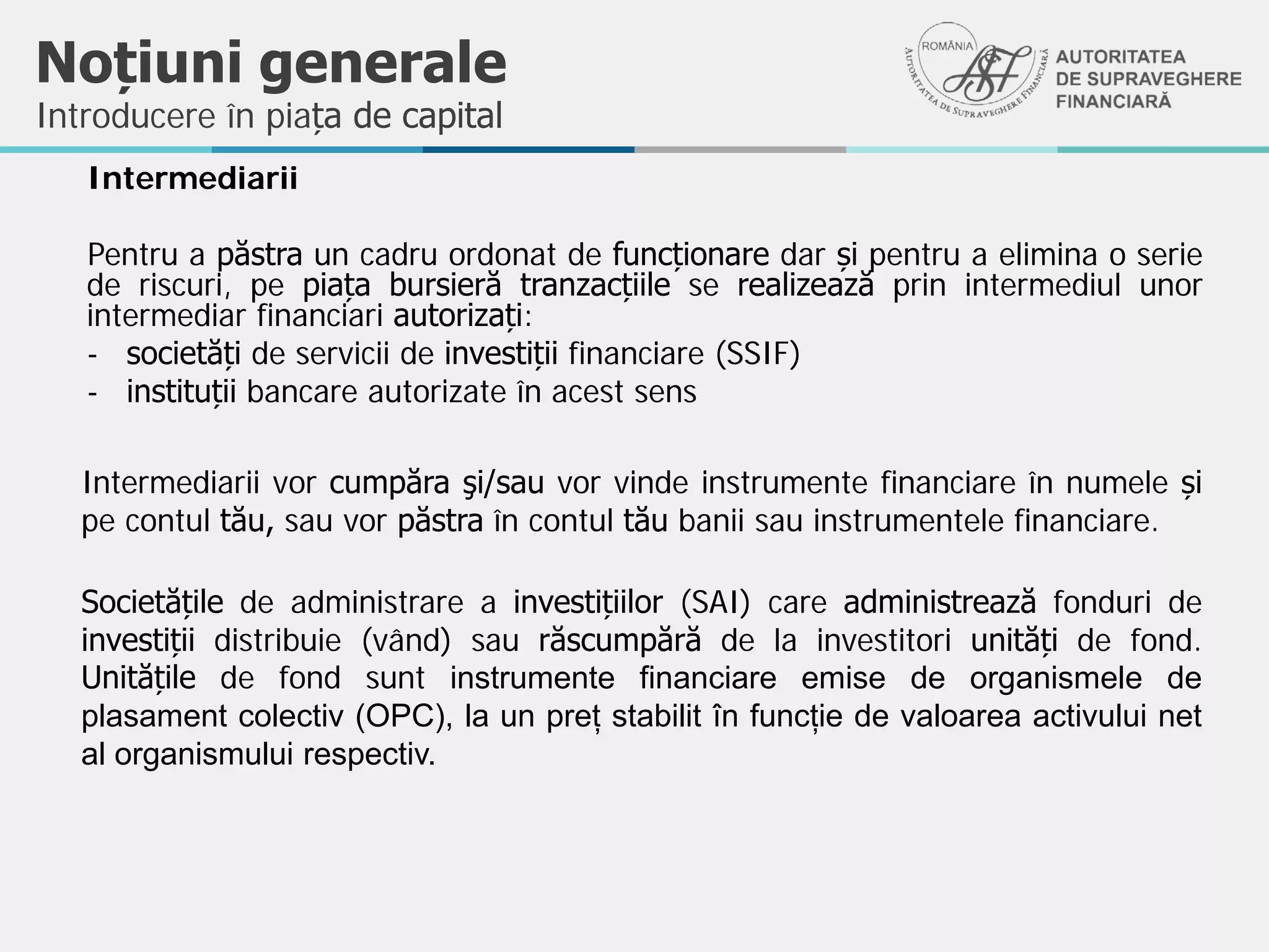 Noțiuni generale
Intermediarii
Pentru a păstra un cadru ordonat de funcționare dar și pentru a elimina o serie
de riscuri, pe piața bursieră tranzacțiile se realizează prin intermediul unor
intermediar financiari autorizați:
- societăți de servicii de investiții financiare (SSIF)
- instituții bancare autorizate în acest sens
Introducere în piața de capital
Intermediarii vor cumpăra şi/sau vor vinde instrumente financiare în numele și
pe contul tău, sau vor păstra în contul tău banii sau instrumentele financiare.
Societățile de administrare a investițiilor (SAI) care administrează fonduri de
investiții distribuie (vând) sau răscumpără de la investitori unități de fond.
Unitățile de fond sunt instrumente financiare emise de organismele de
plasament colectiv (OPC), la un preț stabilit în funcție de valoarea activului net
al organismului respectiv.
 