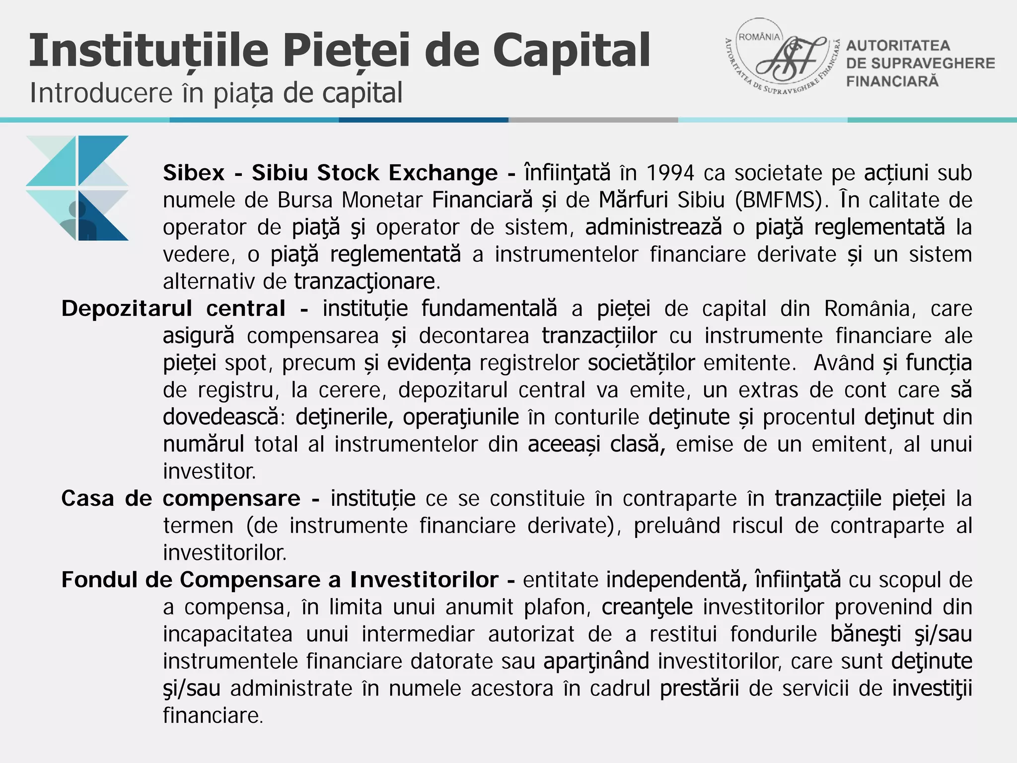 Instituțiile Pieței de Capital
Sibex - Sibiu Stock Exchange - înfiinţată în 1994 ca societate pe acțiuni sub
numele de Bursa Monetar Financiară și de Mărfuri Sibiu (BMFMS). În calitate de
operator de piaţă şi operator de sistem, administrează o piaţă reglementată la
vedere, o piaţă reglementată a instrumentelor financiare derivate și un sistem
alternativ de tranzacţionare.
Depozitarul central - instituție fundamentală a pieței de capital din România, care
asigură compensarea și decontarea tranzacțiilor cu instrumente financiare ale
pieței spot, precum și evidența registrelor societăților emitente. Având și funcția
de registru, la cerere, depozitarul central va emite, un extras de cont care să
dovedească: deţinerile, operaţiunile în conturile deţinute și procentul deţinut din
numărul total al instrumentelor din aceeași clasă, emise de un emitent, al unui
investitor.
Casa de compensare - instituție ce se constituie în contraparte în tranzacțiile pieței la
termen (de instrumente financiare derivate), preluând riscul de contraparte al
investitorilor.
Fondul de Compensare a Investitorilor - entitate independentă, înfiinţată cu scopul de
a compensa, în limita unui anumit plafon, creanţele investitorilor provenind din
incapacitatea unui intermediar autorizat de a restitui fondurile băneşti şi/sau
instrumentele financiare datorate sau aparţinând investitorilor, care sunt deţinute
şi/sau administrate în numele acestora în cadrul prestării de servicii de investiţii
financiare.
Introducere în piața de capital
 