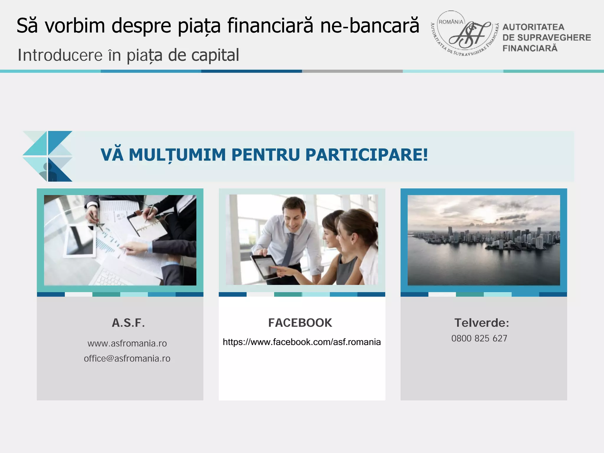Să vorbim despre piața financiară ne-bancară
VĂ MULȚUMIM PENTRU PARTICIPARE!
Stylish templates can be
a valuable aid to creative
professionals
Stylish design
Introducere în piața de capital
FACEBOOK
https://www.facebook.com/asf.romaniawww.asfromania.ro
A.S.F.
office@asfromania.ro
Telverde:
0800 825 627
 