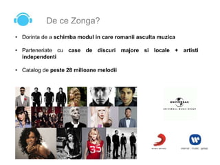 De ce Zonga?
• Dorinta de a schimba modul in care romanii asculta muzica
• Parteneriate cu case de discuri majore si locale + artisti
independenti
• Catalog de peste 28 milioane melodii
 