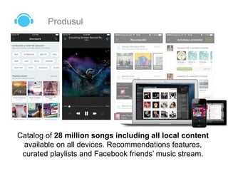 Produsul
Catalog of 28 million songs including all local content
available on all devices. Recommendations features,
curated playlists and Facebook friends’ music stream.
 