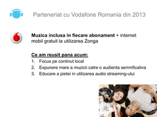 Parteneriat cu Vodafone Romania din 2013
Muzica inclusa in fiecare abonament + internet
mobil gratuit la utilizarea Zonga
Ce am reusit pana acum:
1. Focus pe continut local
2. Expunere mare a muzicii catre o audienta semnificativa
3. Educare a pietei in utilizarea audio streaming-ului
 