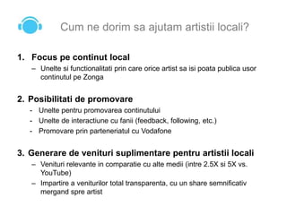 Cum ne dorim sa ajutam artistii locali?
1. Focus pe continut local
– Unelte si functionalitati prin care orice artist sa isi poata publica usor
continutul pe Zonga
2. Posibilitati de promovare
- Unelte pentru promovarea continutului
- Unelte de interactiune cu fanii (feedback, following, etc.)
- Promovare prin parteneriatul cu Vodafone
3. Generare de venituri suplimentare pentru artistii locali
– Venituri relevante in comparatie cu alte medii (intre 2.5X si 5X vs.
YouTube)
– Impartire a veniturilor total transparenta, cu un share semnificativ
mergand spre artist
 
